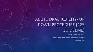 ACUTE ORAL TOXICITY- UP
DOWN PROCEDURE (425
GUIDELINE)
NAME-DIXHU RAJ DIXIT
CLASS-M.PHARM PHARMACOLOGY 2ND SEM
ROLLNO-007
 