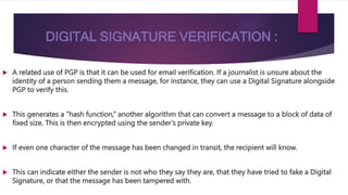 DIGITAL SIGNATURE VERIFICATION :
 A related use of PGP is that it can be used for email verification. If a journalist is unsure about the
identity of a person sending them a message, for instance, they can use a Digital Signature alongside
PGP to verify this.
 This generates a “hash function,” another algorithm that can convert a message to a block of data of
fixed size. This is then encrypted using the sender’s private key.
 If even one character of the message has been changed in transit, the recipient will know.
 This can indicate either the sender is not who they say they are, that they have tried to fake a Digital
Signature, or that the message has been tampered with.
 