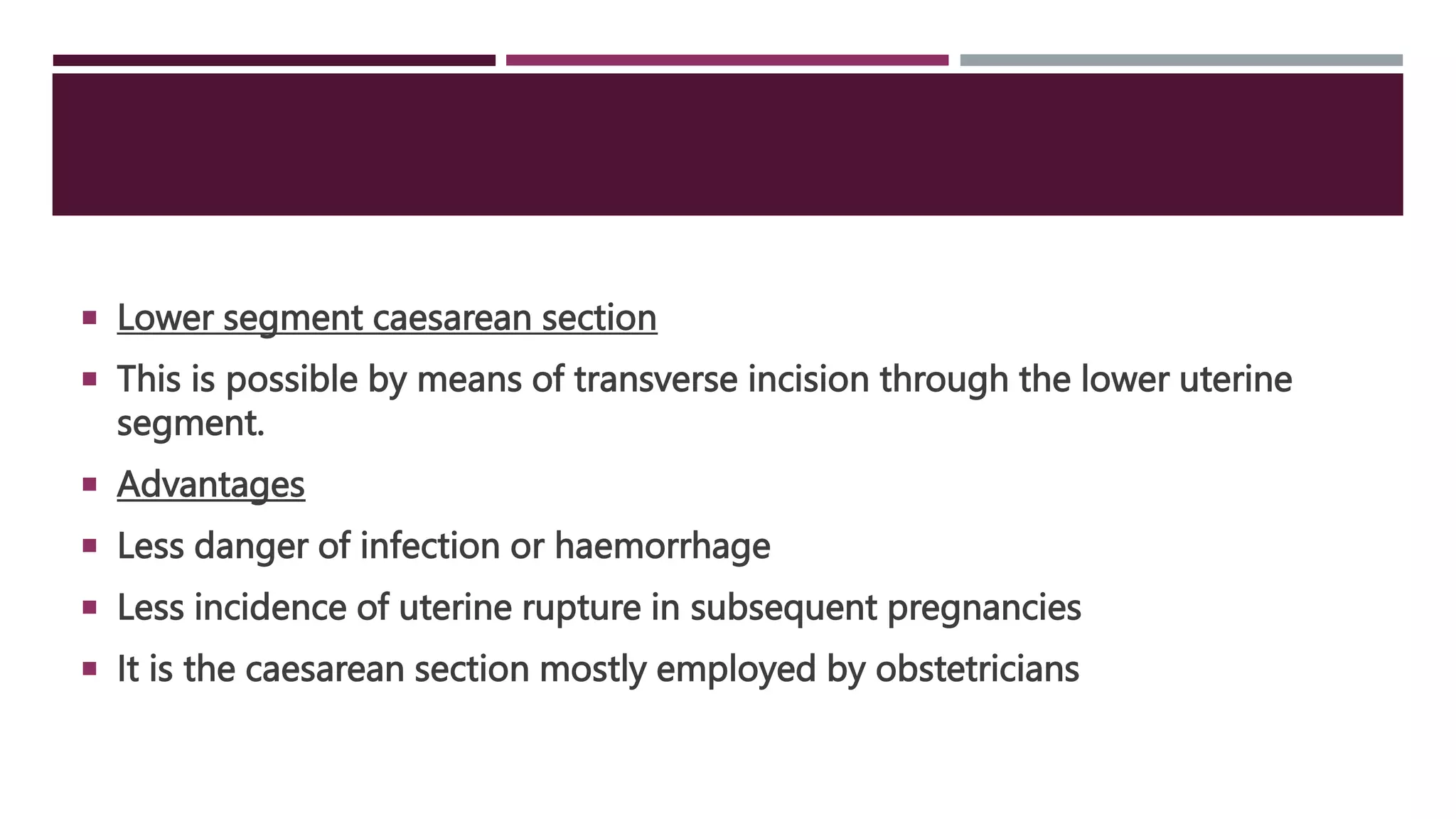  Lower segment caesarean section
 This is possible by means of transverse incision through the lower uterine
segment.
 Advantages
 Less danger of infection or haemorrhage
 Less incidence of uterine rupture in subsequent pregnancies
 It is the caesarean section mostly employed by obstetricians
 