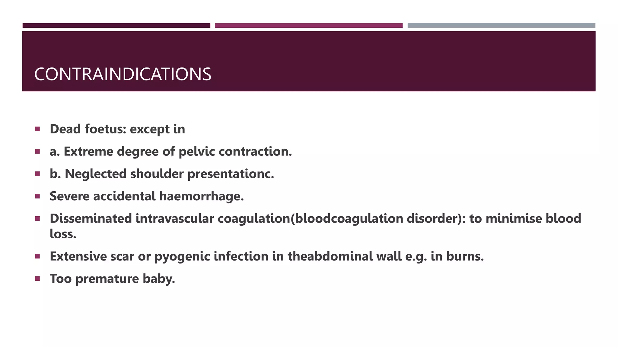 CONTRAINDICATIONS
 Dead foetus: except in
 a. Extreme degree of pelvic contraction.
 b. Neglected shoulder presentationc.
 Severe accidental haemorrhage.
 Disseminated intravascular coagulation(bloodcoagulation disorder): to minimise blood
loss.
 Extensive scar or pyogenic infection in theabdominal wall e.g. in burns.
 Too premature baby.
 