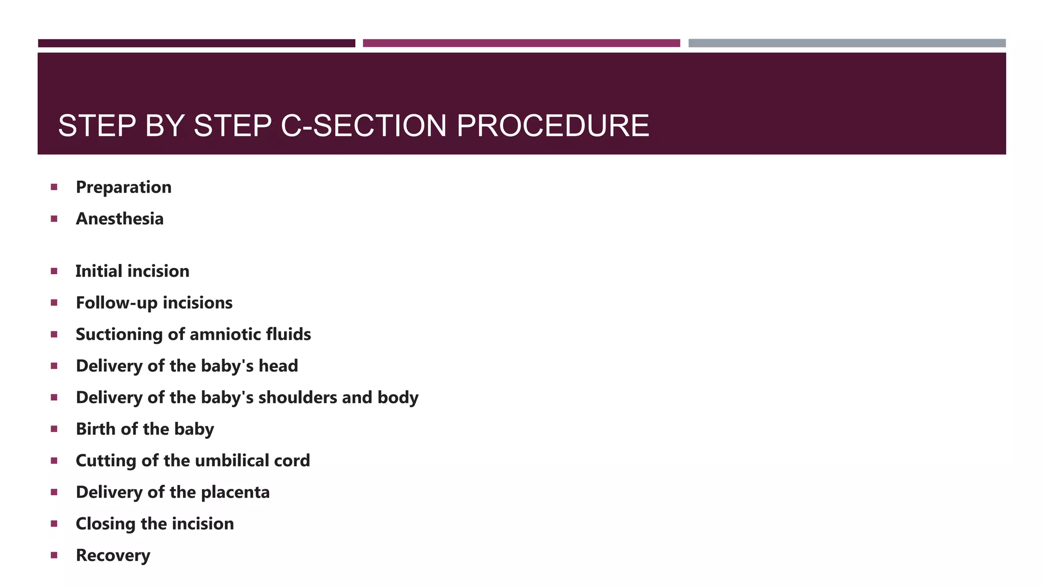 STEP BY STEP C-SECTION PROCEDURE
 Preparation
 Anesthesia
 Initial incision
 Follow-up incisions
 Suctioning of amniotic fluids
 Delivery of the baby's head
 Delivery of the baby's shoulders and body
 Birth of the baby
 Cutting of the umbilical cord
 Delivery of the placenta
 Closing the incision
 Recovery
 