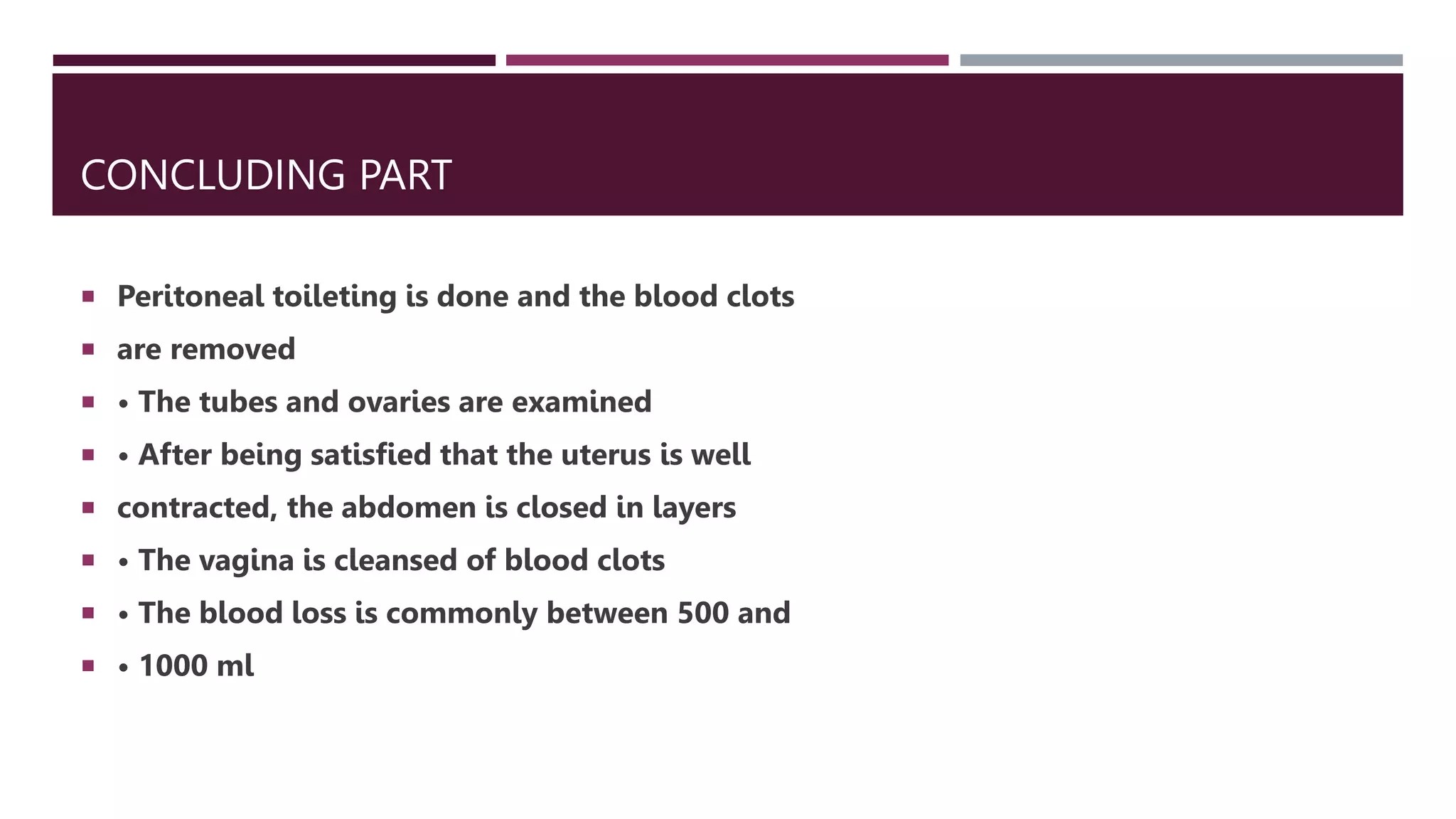 CONCLUDING PART
 Peritoneal toileting is done and the blood clots
 are removed
 • The tubes and ovaries are examined
 • After being satisfied that the uterus is well
 contracted, the abdomen is closed in layers
 • The vagina is cleansed of blood clots
 • The blood loss is commonly between 500 and
 • 1000 ml
 