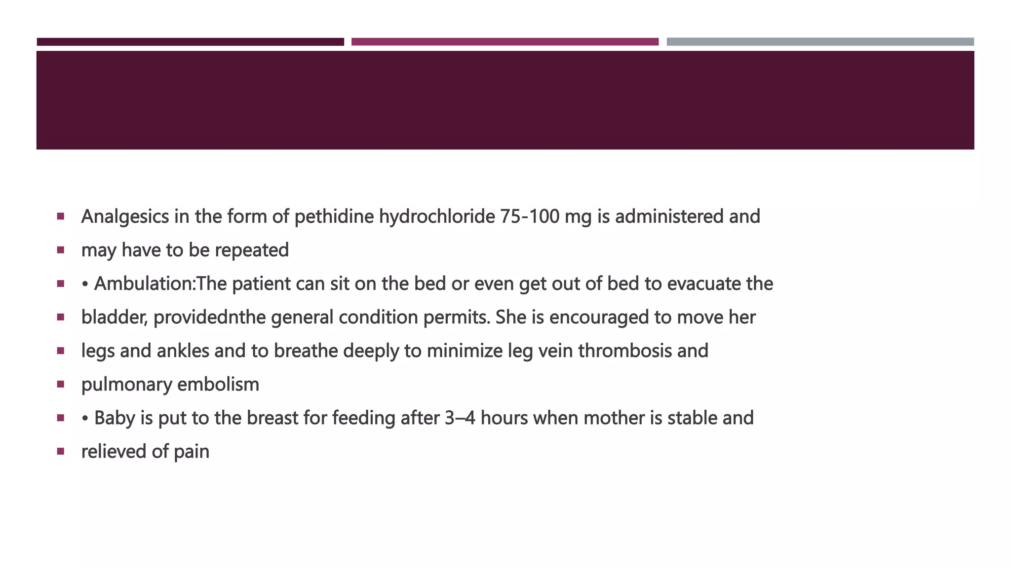  Analgesics in the form of pethidine hydrochloride 75-100 mg is administered and
 may have to be repeated
 • Ambulation:The patient can sit on the bed or even get out of bed to evacuate the
 bladder, providednthe general condition permits. She is encouraged to move her
 legs and ankles and to breathe deeply to minimize leg vein thrombosis and
 pulmonary embolism
 • Baby is put to the breast for feeding after 3–4 hours when mother is stable and
 relieved of pain
 