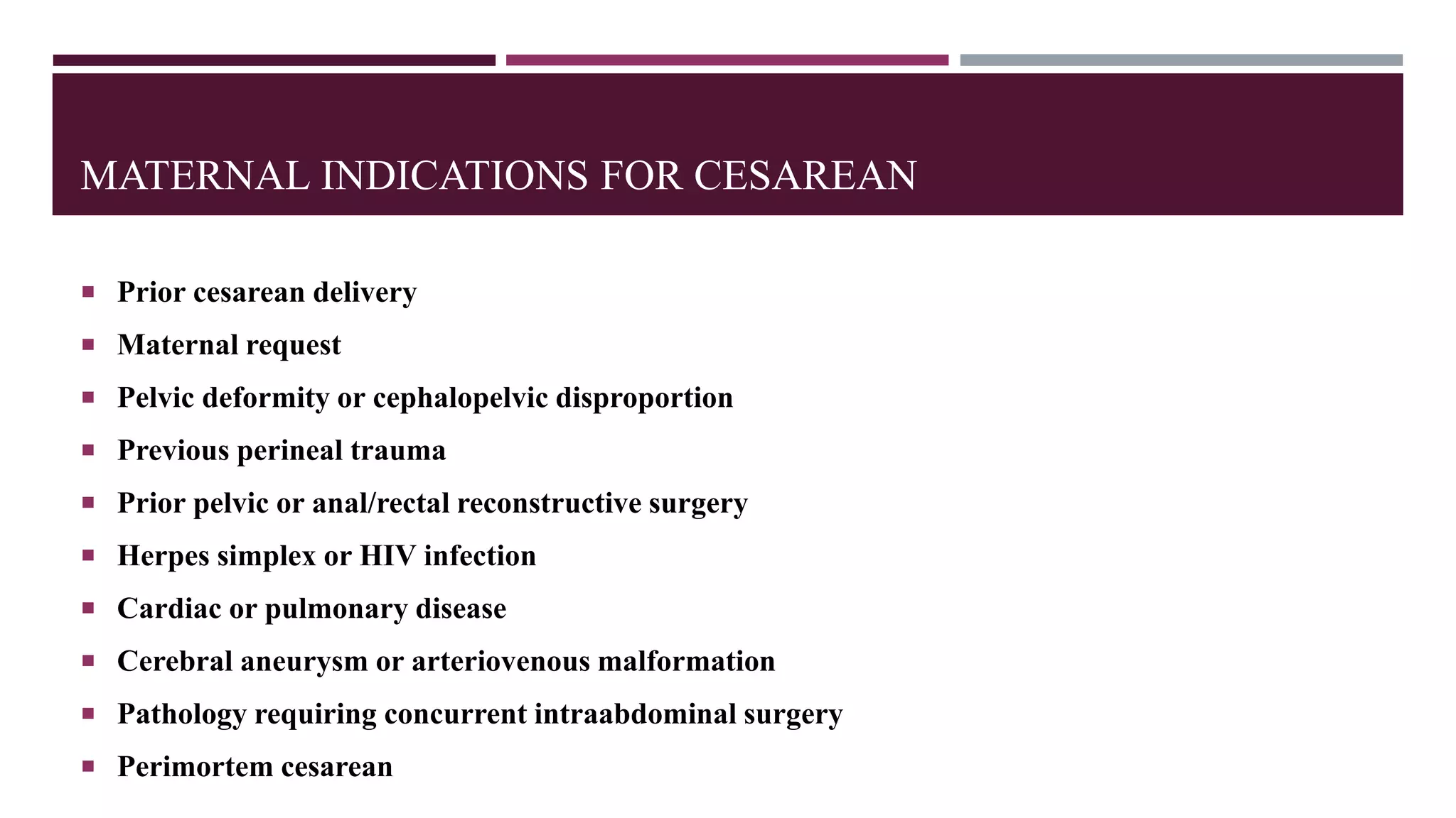 MATERNAL INDICATIONS FOR CESAREAN
 Prior cesarean delivery
 Maternal request
 Pelvic deformity or cephalopelvic disproportion
 Previous perineal trauma
 Prior pelvic or anal/rectal reconstructive surgery
 Herpes simplex or HIV infection
 Cardiac or pulmonary disease
 Cerebral aneurysm or arteriovenous malformation
 Pathology requiring concurrent intraabdominal surgery
 Perimortem cesarean
 