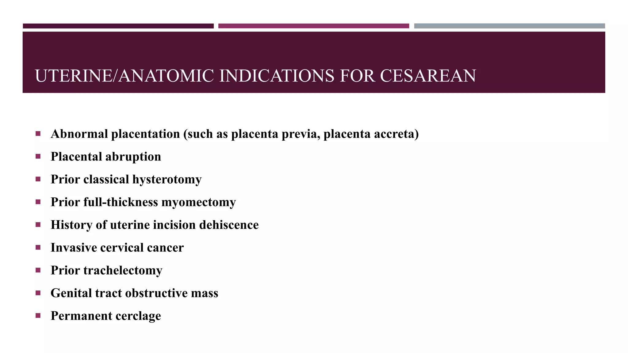 UTERINE/ANATOMIC INDICATIONS FOR CESAREAN
 Abnormal placentation (such as placenta previa, placenta accreta)
 Placental abruption
 Prior classical hysterotomy
 Prior full-thickness myomectomy
 History of uterine incision dehiscence
 Invasive cervical cancer
 Prior trachelectomy
 Genital tract obstructive mass
 Permanent cerclage
 