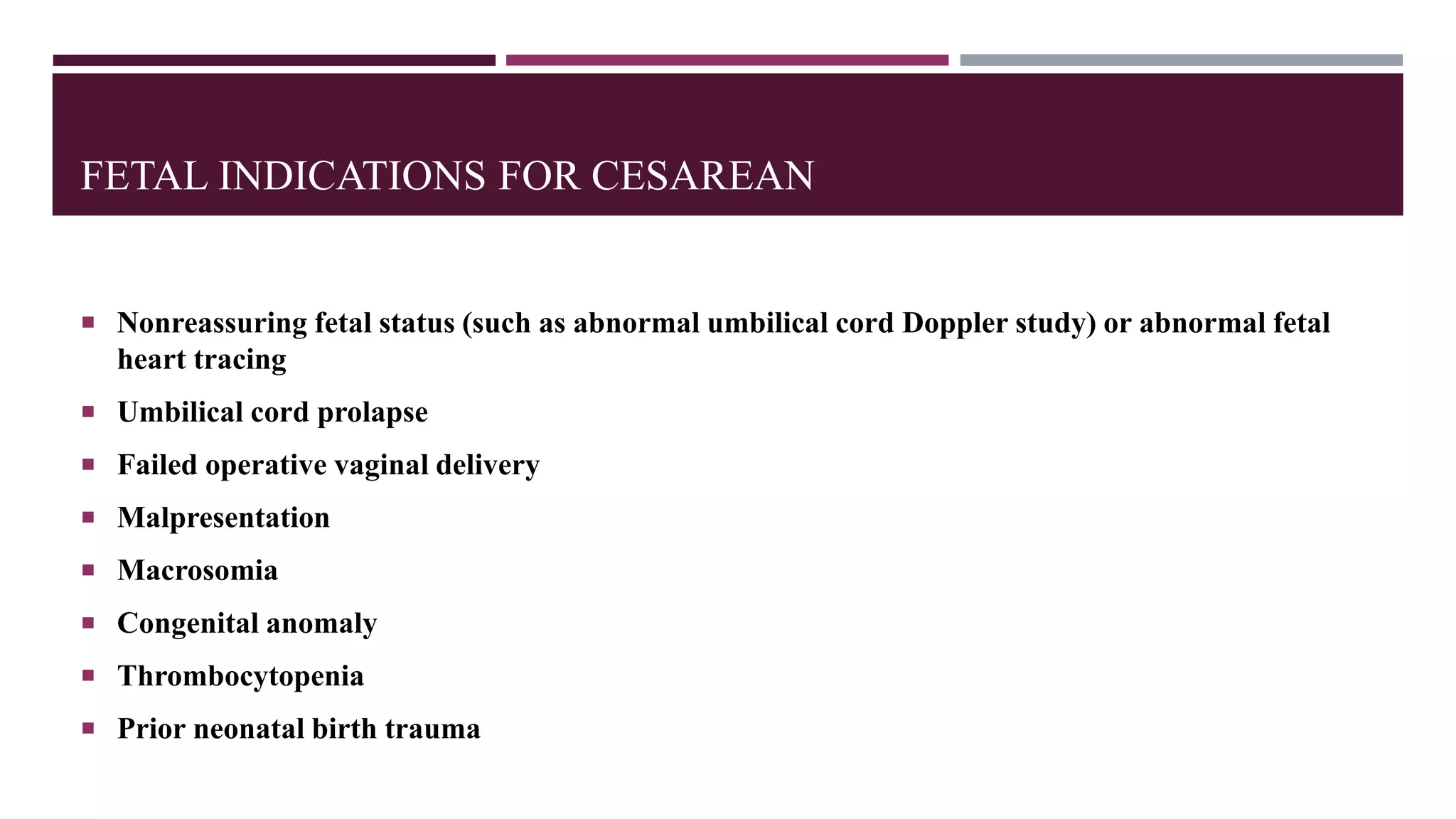 FETAL INDICATIONS FOR CESAREAN
 Nonreassuring fetal status (such as abnormal umbilical cord Doppler study) or abnormal fetal
heart tracing
 Umbilical cord prolapse
 Failed operative vaginal delivery
 Malpresentation
 Macrosomia
 Congenital anomaly
 Thrombocytopenia
 Prior neonatal birth trauma
 