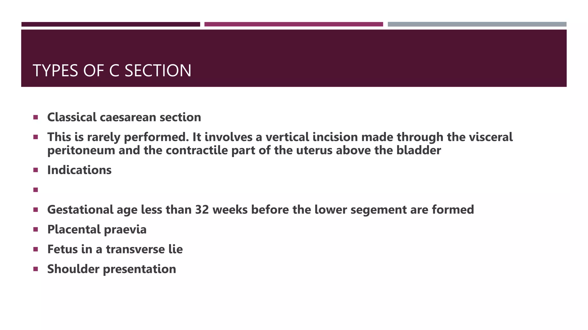 TYPES OF C SECTION
 Classical caesarean section
 This is rarely performed. It involves a vertical incision made through the visceral
peritoneum and the contractile part of the uterus above the bladder
 Indications

 Gestational age less than 32 weeks before the lower segement are formed
 Placental praevia
 Fetus in a transverse lie
 Shoulder presentation
 