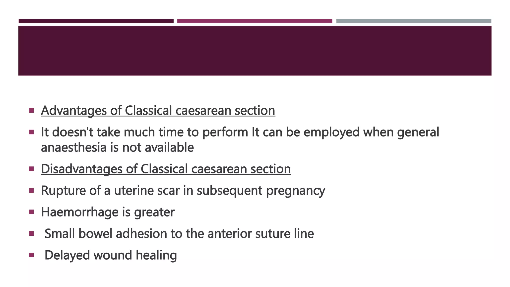  Advantages of Classical caesarean section
 It doesn't take much time to perform It can be employed when general
anaesthesia is not available
 Disadvantages of Classical caesarean section
 Rupture of a uterine scar in subsequent pregnancy
 Haemorrhage is greater
 Small bowel adhesion to the anterior suture line
 Delayed wound healing
 