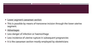  Lower segment caesarean section
 This is possible by means of transverse incision through the lower uterine
segment.
 Advantages
 Less danger of infection or haemorrhage
 Less incidence of uterine rupture in subsequent pregnancies
 It is the caesarean section mostly employed by obstetricians
 