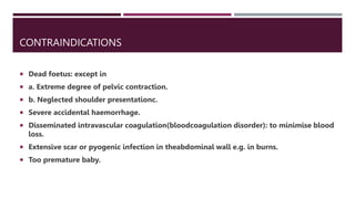 CONTRAINDICATIONS
 Dead foetus: except in
 a. Extreme degree of pelvic contraction.
 b. Neglected shoulder presentationc.
 Severe accidental haemorrhage.
 Disseminated intravascular coagulation(bloodcoagulation disorder): to minimise blood
loss.
 Extensive scar or pyogenic infection in theabdominal wall e.g. in burns.
 Too premature baby.
 