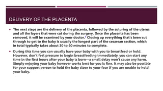 DELIVERY OF THE PLACENTA
 The next steps are the delivery of the placenta, followed by the suturing of the uterus
and all the layers that were cut during the surgery. Once the placenta has been
removed, it will be examined by your doctor.7 Closing up everything that's been cut
through to get to the baby is usually the longest part of the cesarean section, which
in total typically takes about 30 to 60 minutes to complete.
 During this time you can usually have your baby with you to breastfeed or hold.
However, don’t feel pressure to begin breastfeeding immediately, you can start any
time in the first hours after your baby is born—a small delay won’t cause any harm.
Simply enjoying your baby however works best for you is fine. It may also be possible
for your support person to hold the baby close to your face if you are unable to hold
your baby.
 