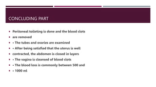 CONCLUDING PART
 Peritoneal toileting is done and the blood clots
 are removed
 • The tubes and ovaries are examined
 • After being satisfied that the uterus is well
 contracted, the abdomen is closed in layers
 • The vagina is cleansed of blood clots
 • The blood loss is commonly between 500 and
 • 1000 ml
 