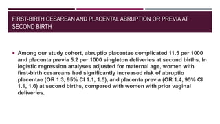 FIRST-BIRTH CESAREAN AND PLACENTAL ABRUPTION OR PREVIA AT
SECOND BIRTH
 Among our study cohort, abruptio placentae complicated 11.5 per 1000
and placenta previa 5.2 per 1000 singleton deliveries at second births. In
logistic regression analyses adjusted for maternal age, women with
first-birth cesareans had significantly increased risk of abruptio
placentae (OR 1.3, 95% CI 1.1, 1.5), and placenta previa (OR 1.4, 95% CI
1.1, 1.6) at second births, compared with women with prior vaginal
deliveries.
 