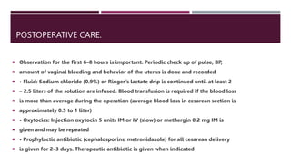 POSTOPERATIVE CARE.
 Observation for the first 6–8 hours is important. Periodic check up of pulse, BP,
 amount of vaginal bleeding and behavior of the uterus is done and recorded
 • Fluid: Sodium chloride (0.9%) or Ringer’s lactate drip is continued until at least 2
 – 2.5 liters of the solution are infused. Blood transfusion is required if the blood loss
 is more than average during the operation (average blood loss in cesarean section is
 approximately 0.5 to 1 liter)
 • Oxytocics: Injection oxytocin 5 units IM or IV (slow) or methergin 0.2 mg IM is
 given and may be repeated
 • Prophylactic antibiotic (cephalosporins, metronidazole) for all cesarean delivery
 is given for 2–3 days. Therapeutic antibiotic is given when indicated
 
