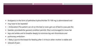  Analgesics in the form of pethidine hydrochloride 75-100 mg is administered and
 may have to be repeated
 • Ambulation:The patient can sit on the bed or even get out of bed to evacuate the
 bladder, providednthe general condition permits. She is encouraged to move her
 legs and ankles and to breathe deeply to minimize leg vein thrombosis and
 pulmonary embolism
 • Baby is put to the breast for feeding after 3–4 hours when mother is stable and
 relieved of pain
 