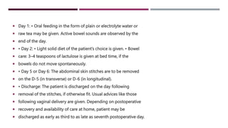  Day 1: • Oral feeding in the form of plain or electrolyte water or
 raw tea may be given. Active bowel sounds are observed by the
 end of the day.
 • Day 2: • Light solid diet of the patient’s choice is given. • Bowel
 care: 3–4 teaspoons of lactulose is given at bed time, if the
 bowels do not move spontaneously.
 • Day 5 or Day 6: The abdominal skin stitches are to be removed
 on the D-5 (in transverse) or D-6 (in longitudinal).
 • Discharge: The patient is discharged on the day following
 removal of the stitches, if otherwise fit. Usual advices like those
 following vaginal delivery are given. Depending on postoperative
 recovery and availability of care at home, patient may be
 discharged as early as third to as late as seventh postoperative day.
 