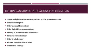UTERINE/ANATOMIC INDICATIONS FOR CESAREAN
 Abnormal placentation (such as placenta previa, placenta accreta)
 Placental abruption
 Prior classical hysterotomy
 Prior full-thickness myomectomy
 History of uterine incision dehiscence
 Invasive cervical cancer
 Prior trachelectomy
 Genital tract obstructive mass
 Permanent cerclage
 