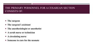 THE PRIMARY PERSONNEL FOR A CESAREAN SECTION
CONSISTS OF:
 The surgeon
 The surgeon’s assistant
 The anesthesiologist or anesthetist
 A scrub nurse or technician
 A circulating nurse
 Someone to care for the neonate
 