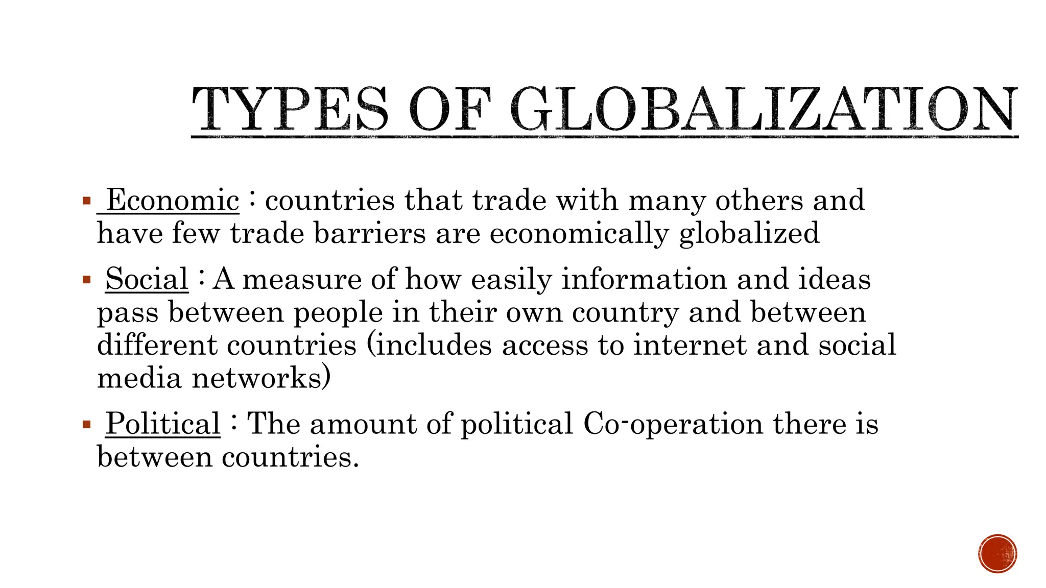  Economic : countries that trade with many others and
have few trade barriers are economically globalized
 Social : A measure of how easily information and ideas
pass between people in their own country and between
different countries (includes access to internet and social
media networks)
 Political : The amount of political Co-operation there is
between countries.
 