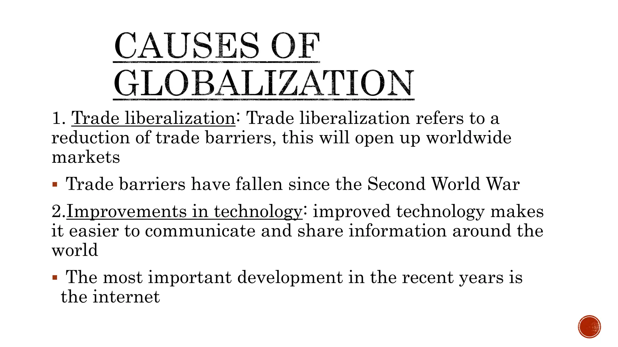1. Trade liberalization: Trade liberalization refers to a
reduction of trade barriers, this will open up worldwide
markets
 Trade barriers have fallen since the Second World War
2.Improvements in technology: improved technology makes
it easier to communicate and share information around the
world
 The most important development in the recent years is
the internet
 