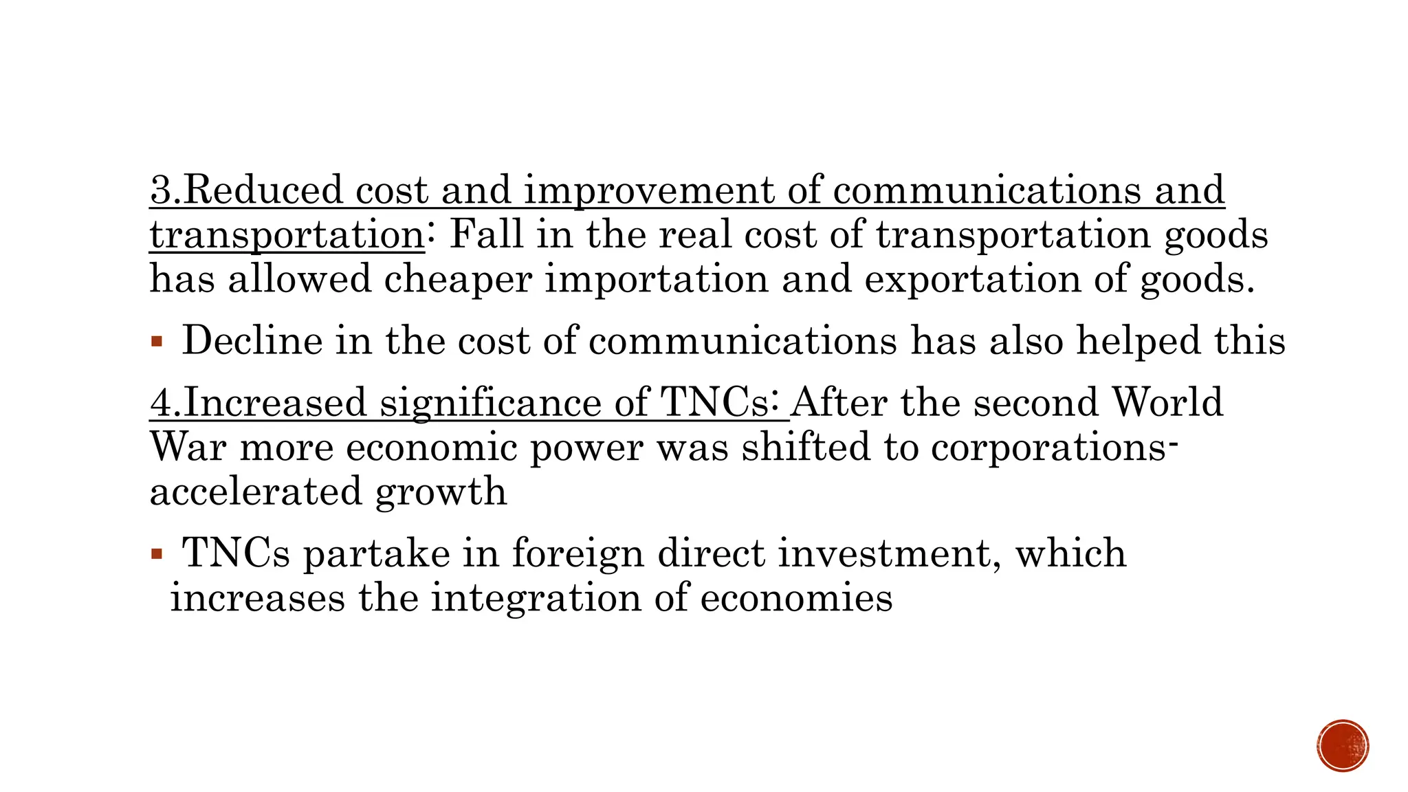 3.Reduced cost and improvement of communications and
transportation: Fall in the real cost of transportation goods
has allowed cheaper importation and exportation of goods.
 Decline in the cost of communications has also helped this
4.Increased significance of TNCs: After the second World
War more economic power was shifted to corporations-
accelerated growth
 TNCs partake in foreign direct investment, which
increases the integration of economies
 