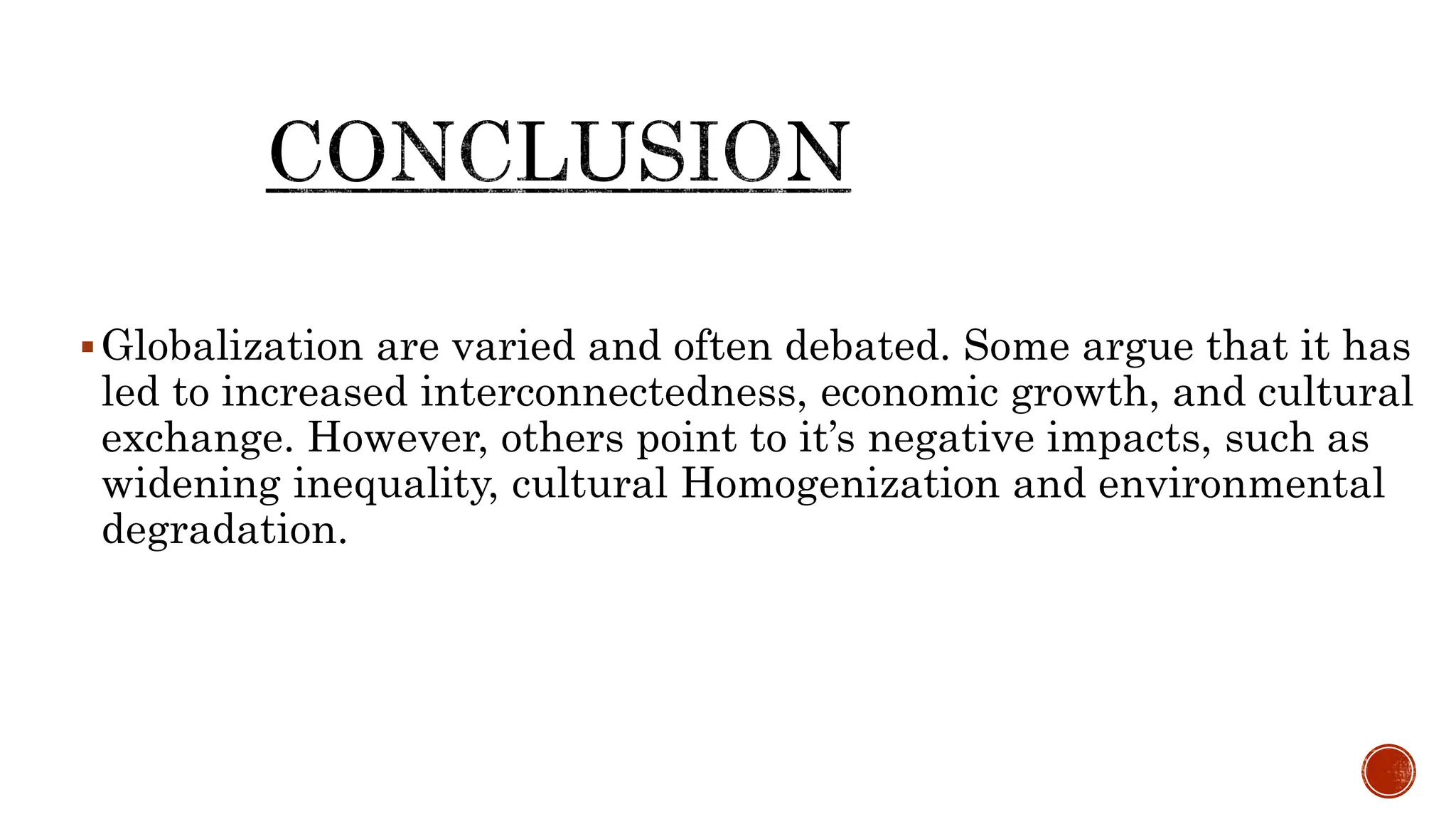 Globalization are varied and often debated. Some argue that it has
led to increased interconnectedness, economic growth, and cultural
exchange. However, others point to it’s negative impacts, such as
widening inequality, cultural Homogenization and environmental
degradation.
 