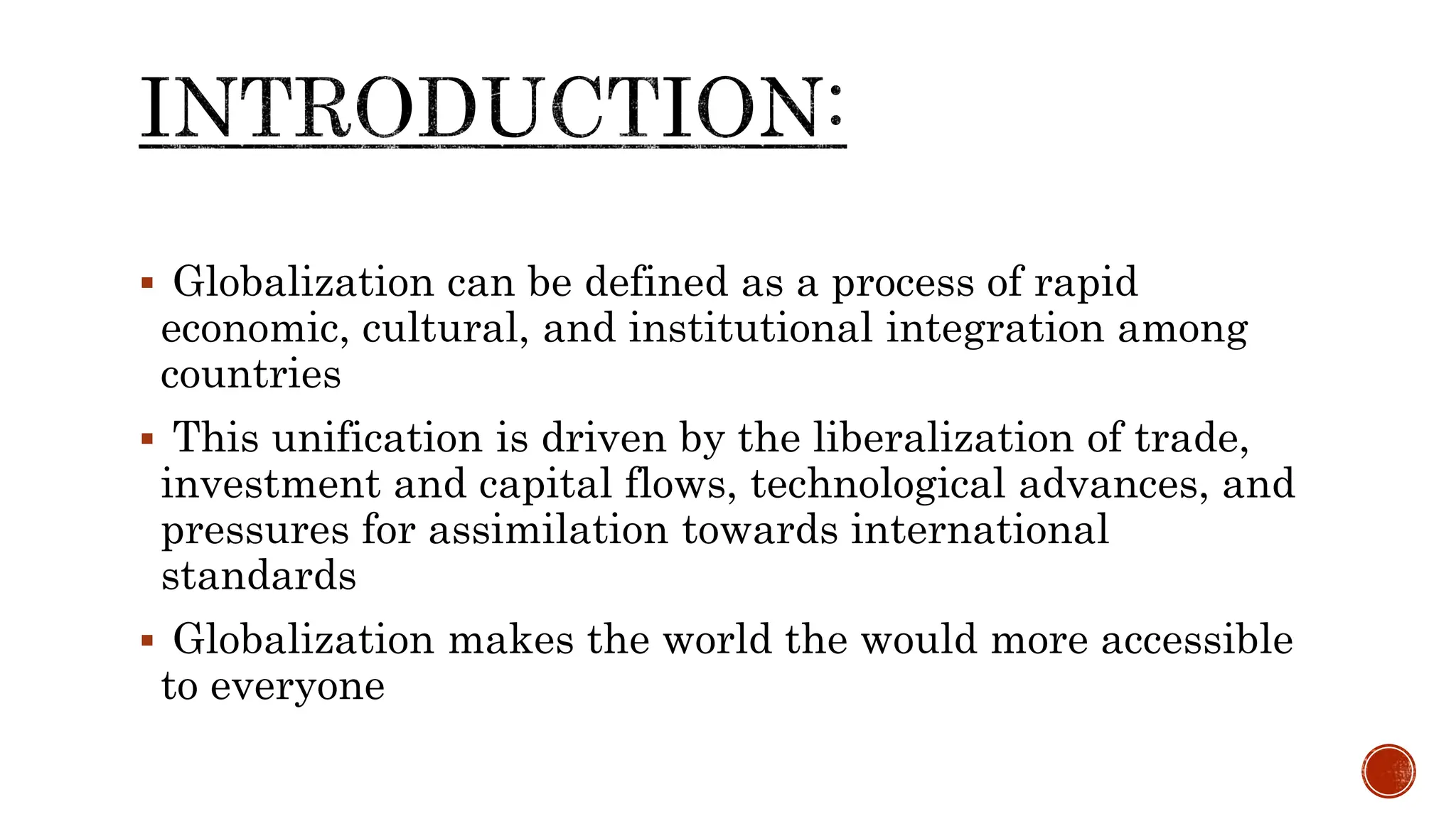  Globalization can be defined as a process of rapid
economic, cultural, and institutional integration among
countries
 This unification is driven by the liberalization of trade,
investment and capital flows, technological advances, and
pressures for assimilation towards international
standards
 Globalization makes the world the would more accessible
to everyone
 