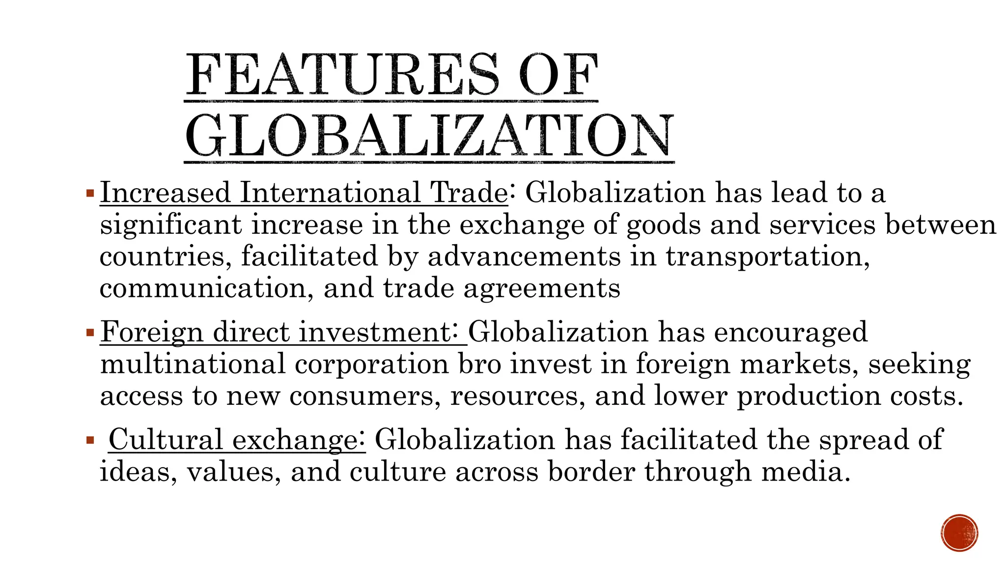 Increased International Trade: Globalization has lead to a
significant increase in the exchange of goods and services between
countries, facilitated by advancements in transportation,
communication, and trade agreements
Foreign direct investment: Globalization has encouraged
multinational corporation bro invest in foreign markets, seeking
access to new consumers, resources, and lower production costs.
 Cultural exchange: Globalization has facilitated the spread of
ideas, values, and culture across border through media.
 