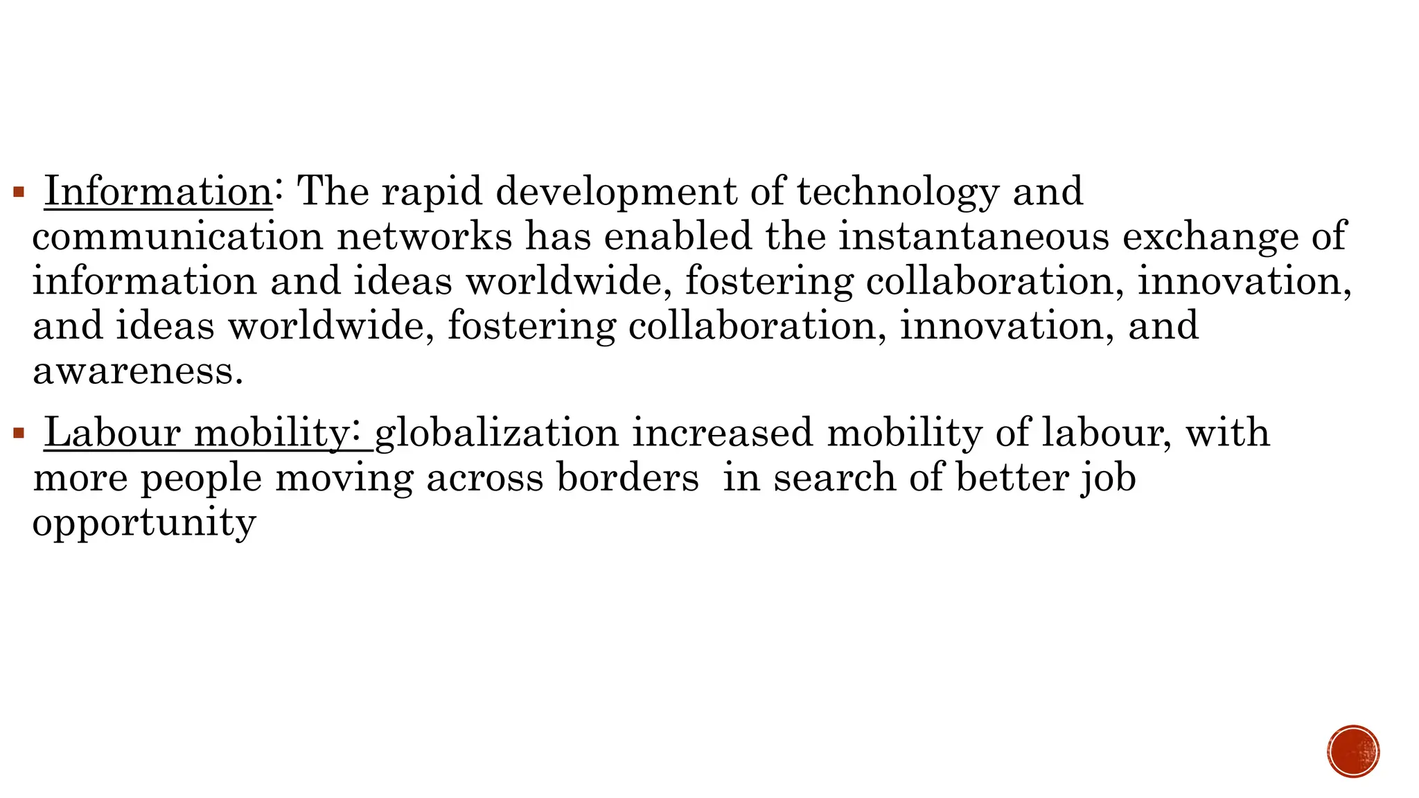  Information: The rapid development of technology and
communication networks has enabled the instantaneous exchange of
information and ideas worldwide, fostering collaboration, innovation,
and ideas worldwide, fostering collaboration, innovation, and
awareness.
 Labour mobility: globalization increased mobility of labour, with
more people moving across borders in search of better job
opportunity
 
