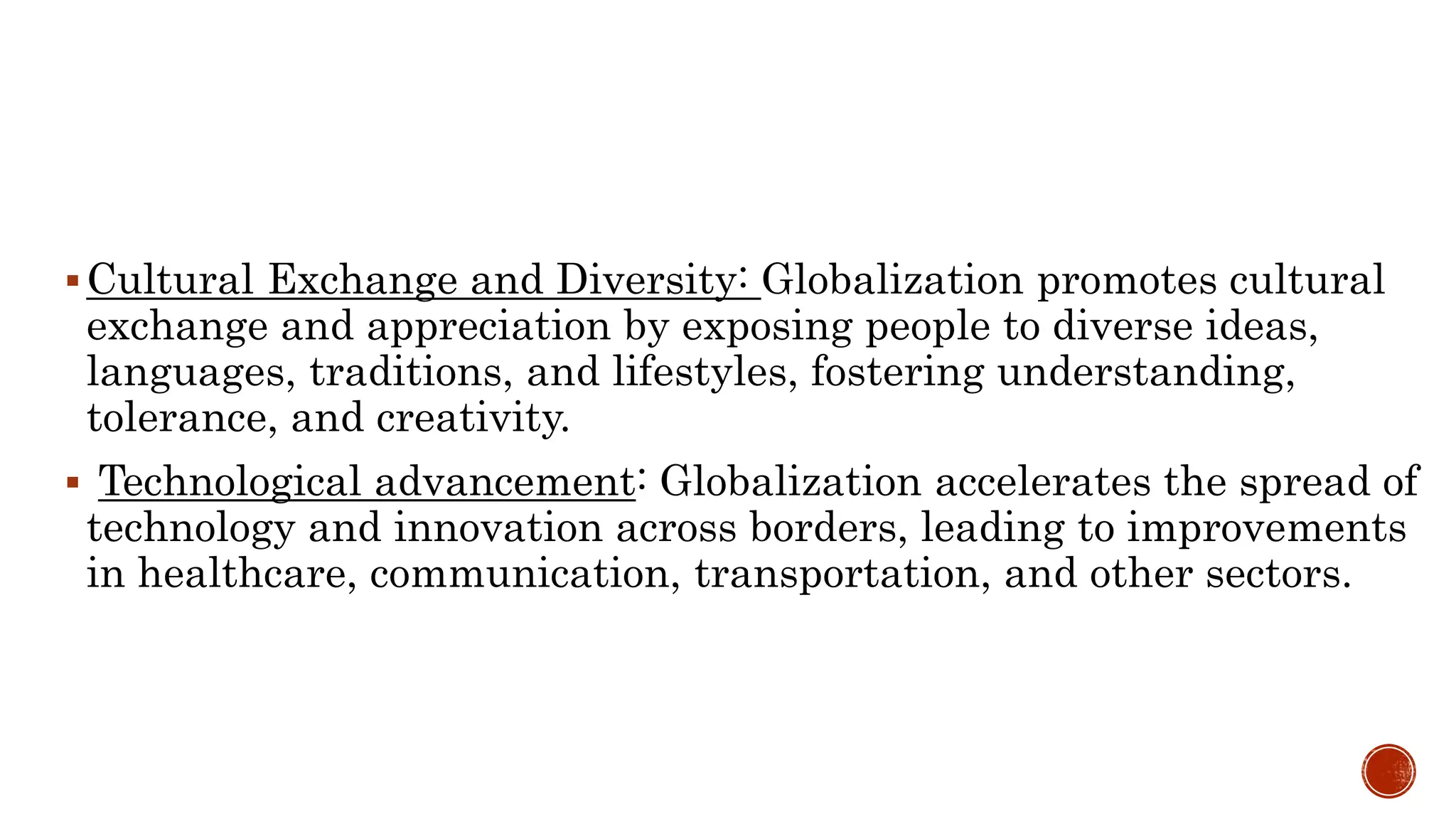 Cultural Exchange and Diversity: Globalization promotes cultural
exchange and appreciation by exposing people to diverse ideas,
languages, traditions, and lifestyles, fostering understanding,
tolerance, and creativity.
 Technological advancement: Globalization accelerates the spread of
technology and innovation across borders, leading to improvements
in healthcare, communication, transportation, and other sectors.
 