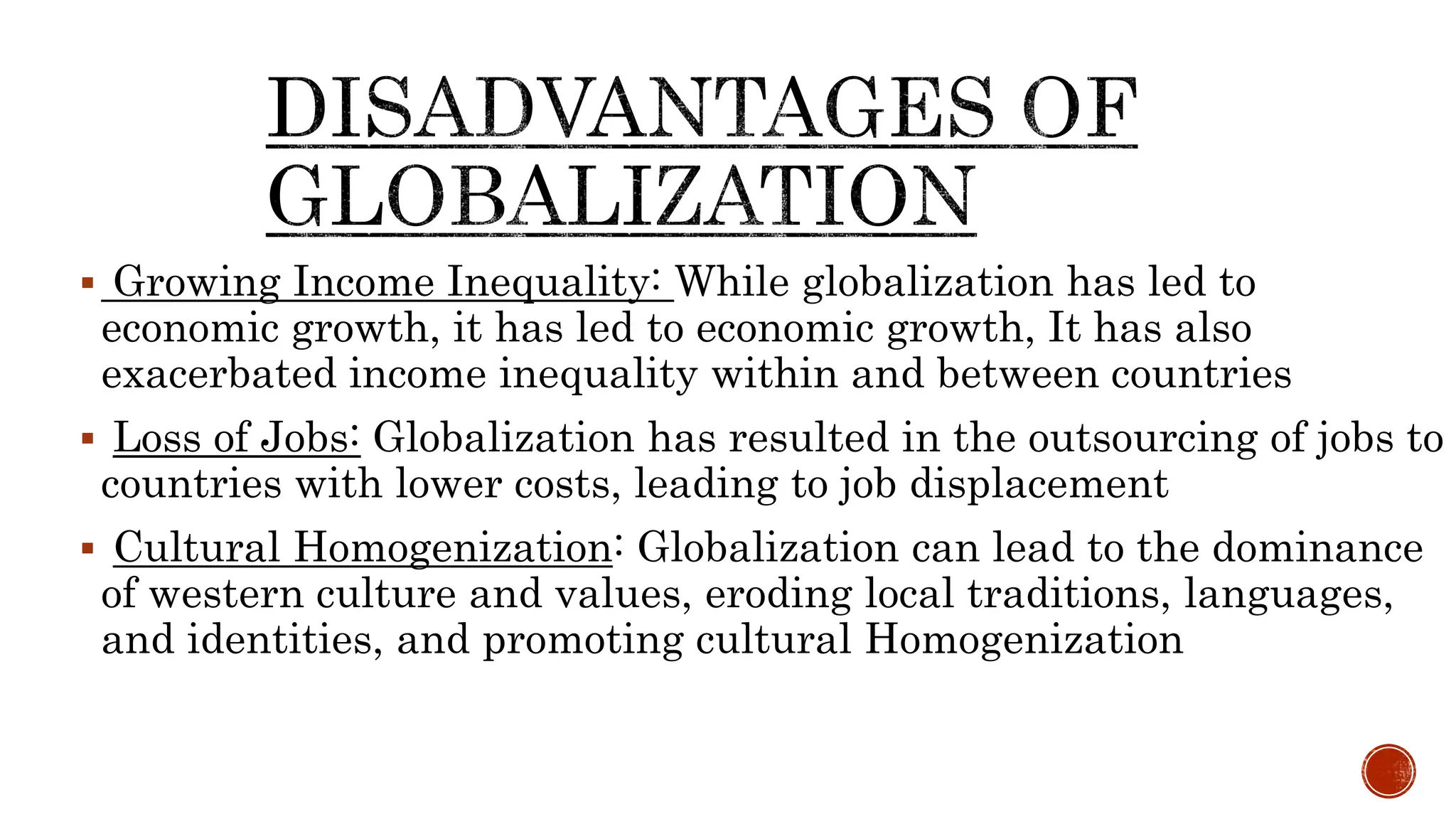  Growing Income Inequality: While globalization has led to
economic growth, it has led to economic growth, It has also
exacerbated income inequality within and between countries
 Loss of Jobs: Globalization has resulted in the outsourcing of jobs to
countries with lower costs, leading to job displacement
 Cultural Homogenization: Globalization can lead to the dominance
of western culture and values, eroding local traditions, languages,
and identities, and promoting cultural Homogenization
 