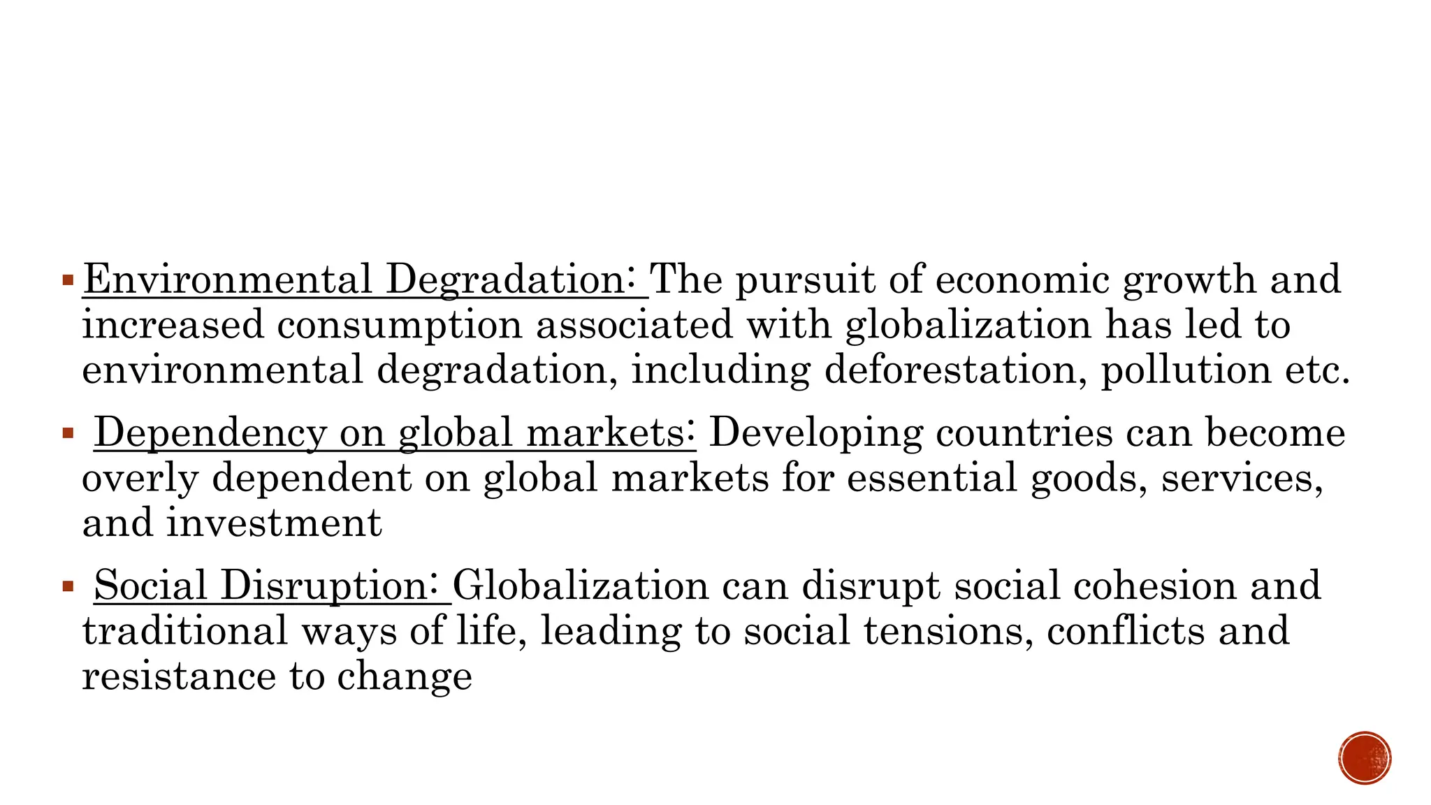 Environmental Degradation: The pursuit of economic growth and
increased consumption associated with globalization has led to
environmental degradation, including deforestation, pollution etc.
 Dependency on global markets: Developing countries can become
overly dependent on global markets for essential goods, services,
and investment
 Social Disruption: Globalization can disrupt social cohesion and
traditional ways of life, leading to social tensions, conflicts and
resistance to change
 
