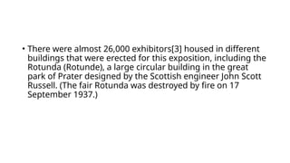 • There were almost 26,000 exhibitors[3] housed in different
buildings that were erected for this exposition, including the
Rotunda (Rotunde), a large circular building in the great
park of Prater designed by the Scottish engineer John Scott
Russell. (The fair Rotunda was destroyed by fire on 17
September 1937.)
 