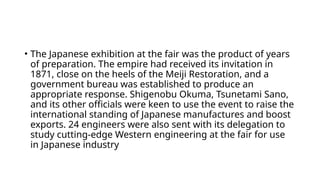 • The Japanese exhibition at the fair was the product of years
of preparation. The empire had received its invitation in
1871, close on the heels of the Meiji Restoration, and a
government bureau was established to produce an
appropriate response. Shigenobu Okuma, Tsunetami Sano,
and its other officials were keen to use the event to raise the
international standing of Japanese manufactures and boost
exports. 24 engineers were also sent with its delegation to
study cutting-edge Western engineering at the fair for use
in Japanese industry
 