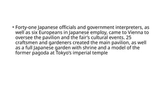 • Forty-one Japanese officials and government interpreters, as
well as six Europeans in Japanese employ, came to Vienna to
oversee the pavilion and the fair’s cultural events. 25
craftsmen and gardeners created the main pavilion, as well
as a full Japanese garden with shrine and a model of the
former pagoda at Tokyo’s imperial temple
 