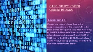 CASE STUDY: CYBER
CRIMES IN INDIA:
Background 1:
Cybercrime means crimes done using
computers, phones, or the internet. In India,
these crimes have grown very fast. According
to the NCRB (National Crime Records Bureau),
cybercrime cases increased from 52,000 in
2021 to over 86,000 in 2023. These include
online fraud, hacking, phishing, identity theft,
and even ransomware attacks
 