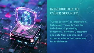 INTRODUCTION TO
CYBER SECURITY:
"Cyber Security" or information
technology "security" are the
techniques of protecting
computers , networks , programs
and data from unauthorised
access or attacks that are aimed
for exploitation.
 