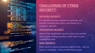 CHALLENGES OF CYBER
SECURITY:
NETWORK SECURITY:
It is consists practises adopted to prevent and
monitor unauthorised access and denial of a
computer network.
APPLICATION SECURITY:
Most of the application security issues are caused
due to poor coding practices which lead to poor
application code.
DATA SECURITY:
Data security means protecting digital data , such as
those in database , from unauthorised access.
 