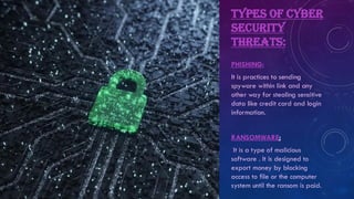 TYPES OF CYBER
SECURITY
THREATS:
PHISHING:
It is practices to sending
spyware within link and any
other way for stealing sensitive
data like credit card and login
information.
RANSOMWARE:
It is a type of malicious
software . It is designed to
export money by blocking
access to file or the computer
system until the ransom is paid.
 