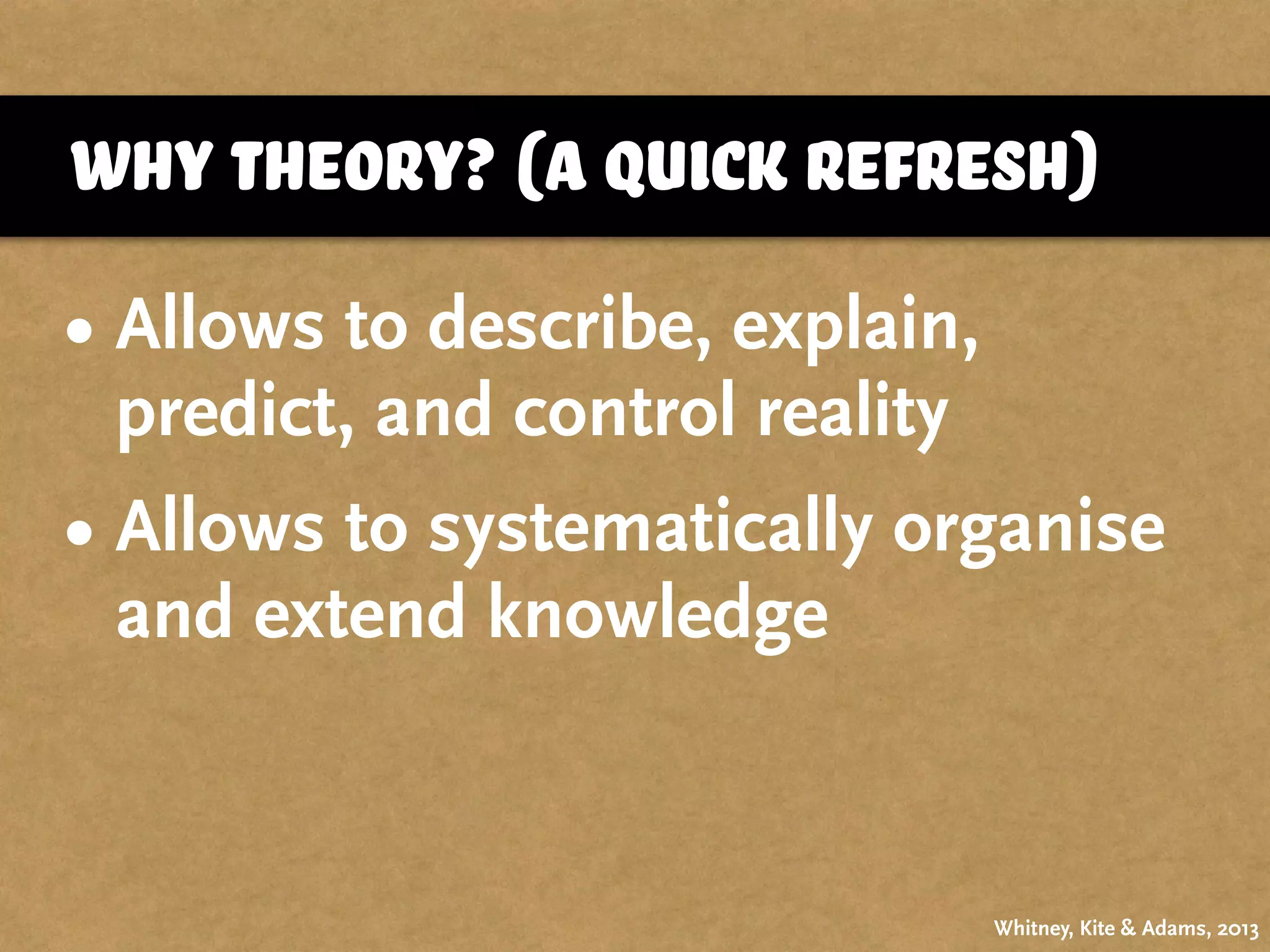 why theory? (a quick refresh)
Whitney, Kite & Adams, 2013
• Allows to describe, explain,
predict, and control reality
• Allows to systematically organise
and extend knowledge
 