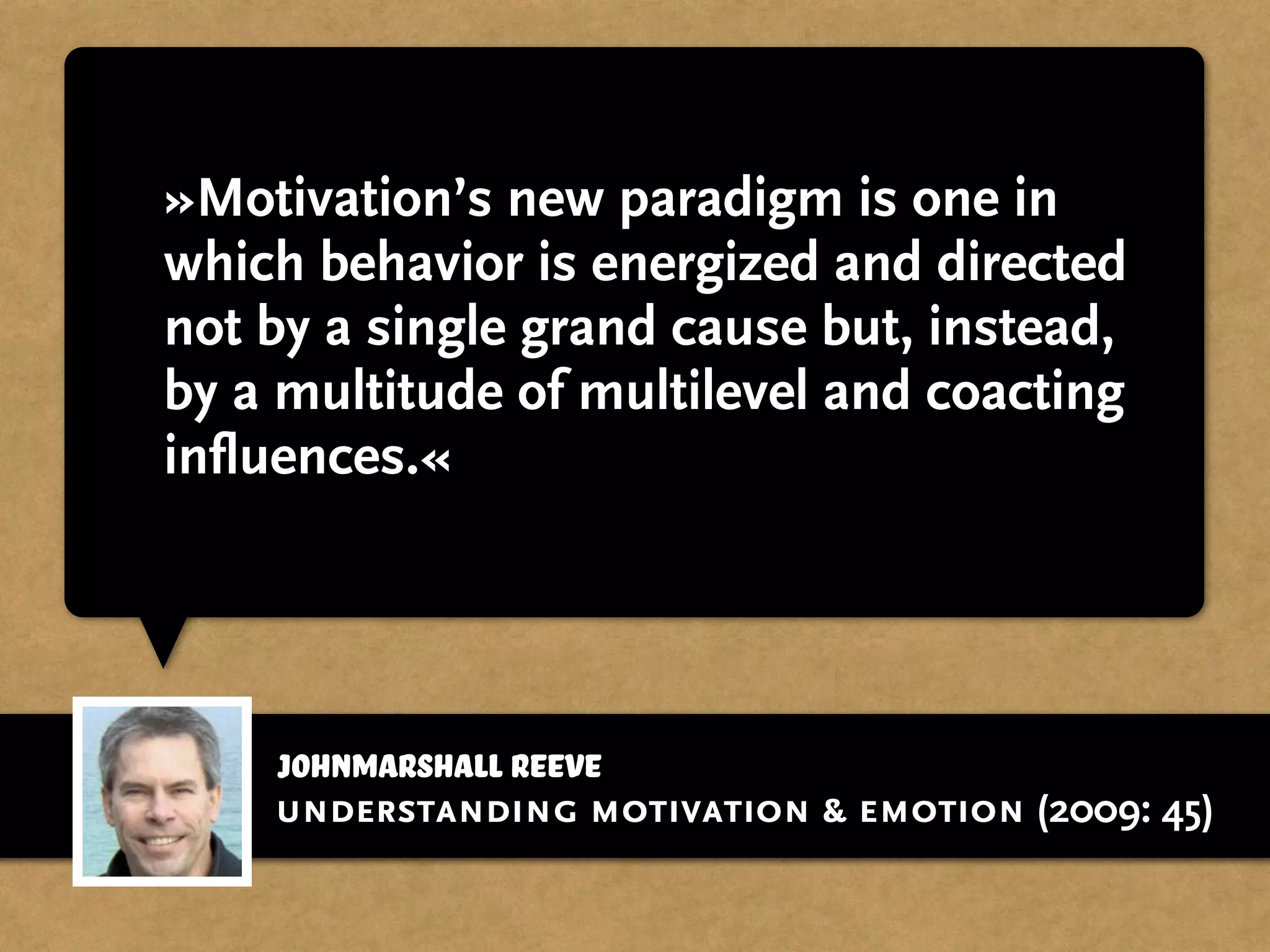 johnmarshall reeve
»Motivation’s new paradigm is one in
which behavior is energized and directed
not by a single grand cause but, instead,
by a multitude of multilevel and coacting
influences.«
understanding motivation & emotion (2009: 45)
 