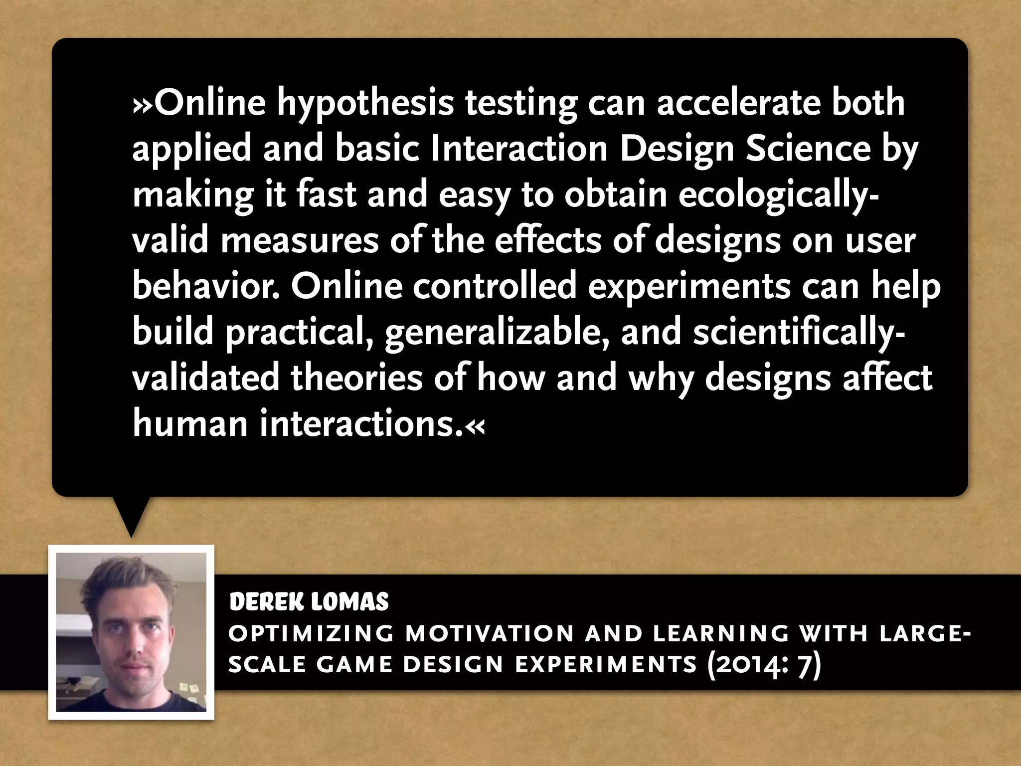 »Online hypothesis testing can accelerate both
applied and basic Interaction Design Science by
making it fast and easy to obtain ecologically-
valid measures of the effects of designs on user
behavior. Online controlled experiments can help
build practical, generalizable, and scientifically-
validated theories of how and why designs affect
human interactions.«
derek Lomas
optimizing motivation and learning with large-
scale game design experiments (2014: 7)
 
