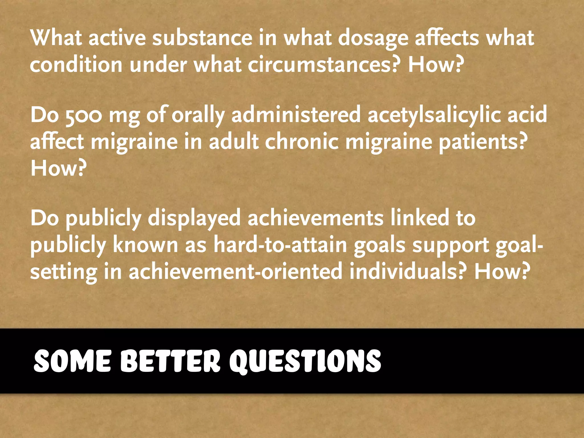some better questions
What active substance in what dosage affects what
condition under what circumstances? How?
Do 500 mg of orally administered acetylsalicylic acid
affect migraine in adult chronic migraine patients?
How?
Do publicly displayed achievements linked to
publicly known as hard-to-attain goals support goal-
setting in achievement-oriented individuals? How?
 