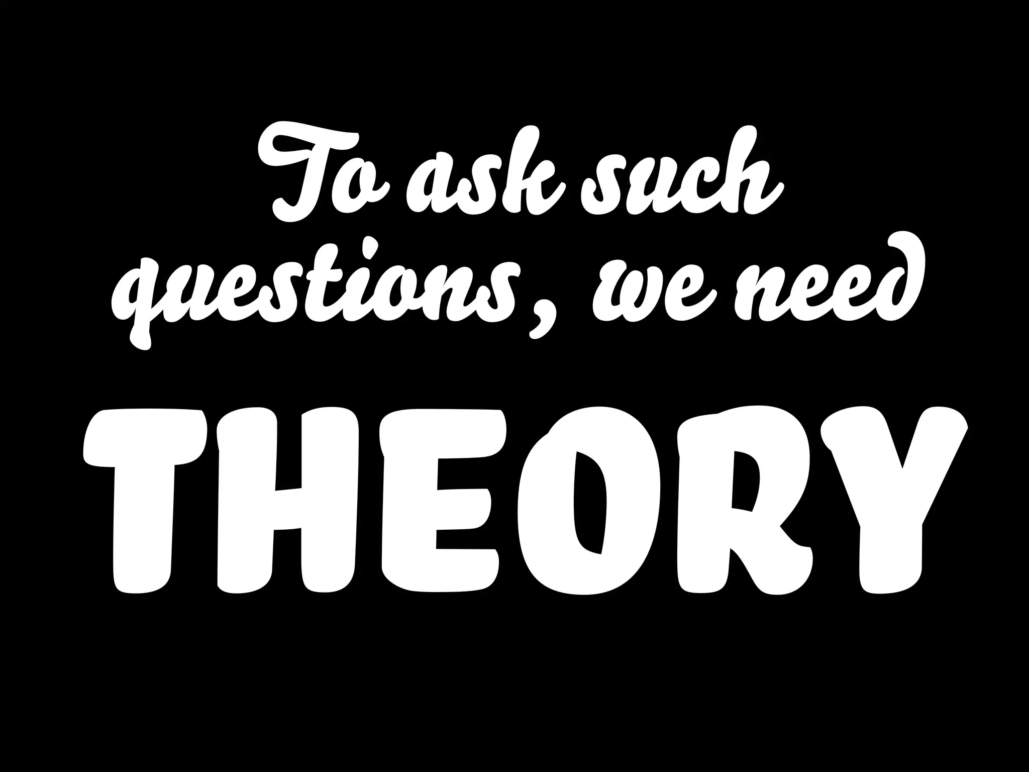 To ask such
questions, we need
theory
 