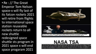 •Re : // The Great
Emperor Tom Nelson
space-x will fly last of
its falcon rockets 2021
will retire from flights
to international space
station reuseable
rockets return to all
new shuttle
redesigned space
shuttle sts program in
2021 space x will end
space progaram 2021
C to
add
text
 