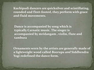 Kuchipudi dancers are quicksilver and scintillating,
rounded and fleet-footed, they perform with grace
and fluid movements.
Dance is accompanied by song which is
typically Carnatic music. The singer is
accompanied by mridangam , violin, flute and
tambura
Ornaments worn by the artists are generally made of
a lightweight wood called Boorugu and Siddhendra
Yogi redefined the dance form.
 