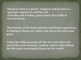 Manipuri dance is purely religious and its aim is a
spiritual experience and the cult
of Radha and Krishna, particularly the raslila is
central theme
From the religious point of view it is not only to be
one of the most chastest, modest, softest and mildest
but the most meaningful dances of the world.
Movements of the body and feet and facial expressions
in Manipuri dance are subtle and aim at devotion and
grace.
 