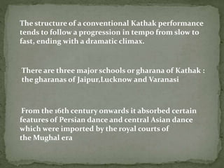 The structure of a conventional Kathak performance
tends to follow a progression in tempo from slow to
fast, ending with a dramatic climax.
There are three major schools or gharana of Kathak :
the gharanas of Jaipur,Lucknow and Varanasi
From the 16th century onwards it absorbed certain
features of Persian dance and central Asian dance
which were imported by the royal courts of
the Mughal era
 