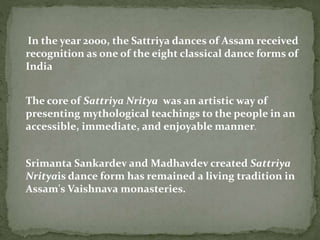In the year 2000, the Sattriya dances of Assam received
recognition as one of the eight classical dance forms of
India
The core of Sattriya Nritya was an artistic way of
presenting mythological teachings to the people in an
accessible, immediate, and enjoyable manner.
Srimanta Sankardev and Madhavdev created Sattriya
Nrityais dance form has remained a living tradition in
Assam's Vaishnava monasteries.
 