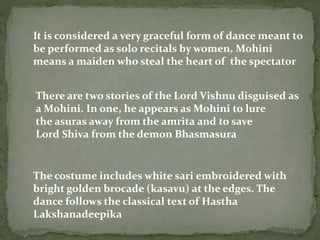 It is considered a very graceful form of dance meant to
be performed as solo recitals by women, Mohini
means a maiden who steal the heart of the spectator
The costume includes white sari embroidered with
bright golden brocade (kasavu) at the edges. The
dance follows the classical text of Hastha
Lakshanadeepika
There are two stories of the Lord Vishnu disguised as
a Mohini. In one, he appears as Mohini to lure
the asuras away from the amrita and to save
Lord Shiva from the demon Bhasmasura
 